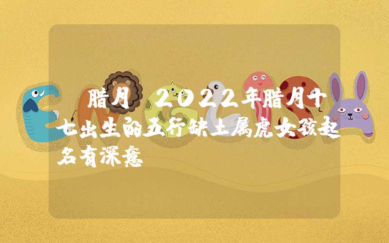 「腊月」2022年腊月十七出生的五行缺土属虎女孩起名有深意