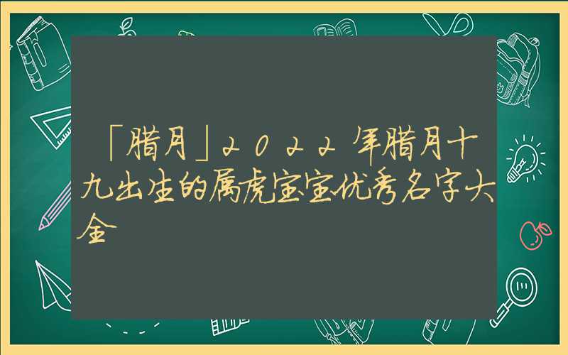 「腊月」2022年腊月十九出生的属虎宝宝优秀名字大全