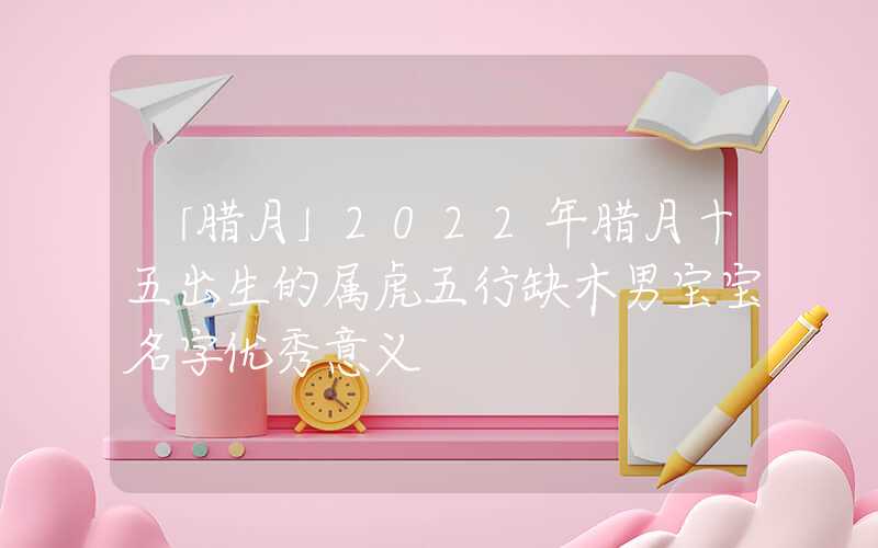 「腊月」2022年腊月十五出生的属虎五行缺木男宝宝名字优秀意义