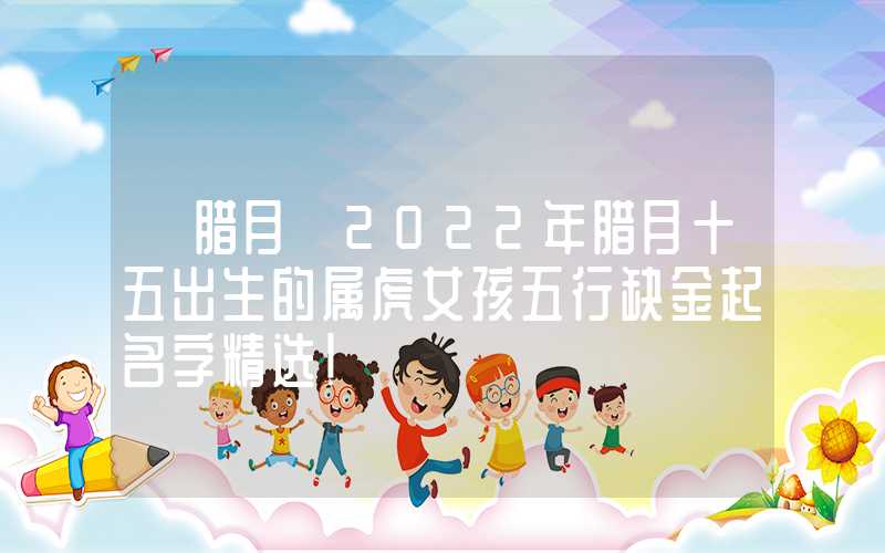 「腊月」2022年腊月十五出生的属虎女孩五行缺金起名字精选！