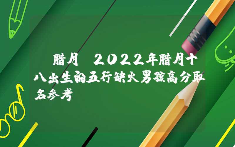 「腊月」2022年腊月十八出生的五行缺火男孩高分取名参考