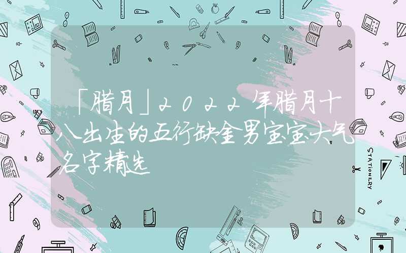 「腊月」2022年腊月十八出生的五行缺金男宝宝大气名字精选