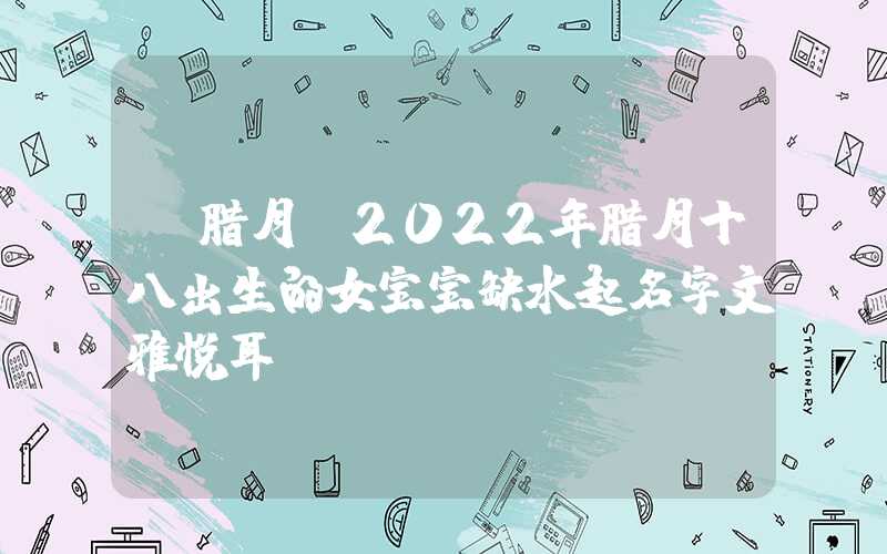 「腊月」2022年腊月十八出生的女宝宝缺水起名字文雅悦耳