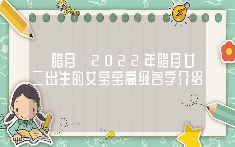 「腊月」2022年腊月廿二出生的女宝宝高级名字介绍
