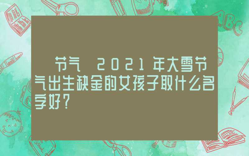 「节气」2021年大雪节气出生缺金的女孩子取什么名字好？