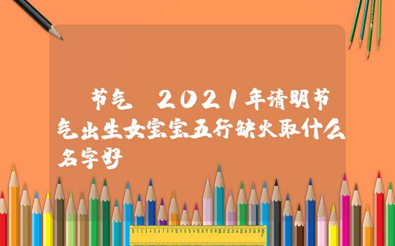 「节气」2021年清明节气出生女宝宝五行缺火取什么名字好？