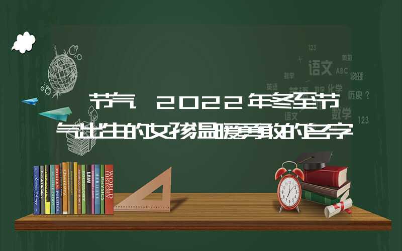 「节气」2022年冬至节气出生的女孩温暖勇敢的名字