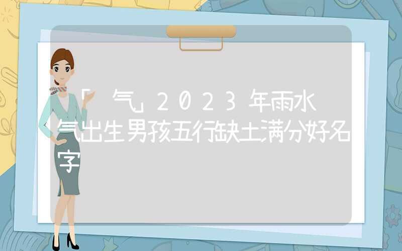 「节气」2023年雨水节气出生男孩五行缺土满分好名字