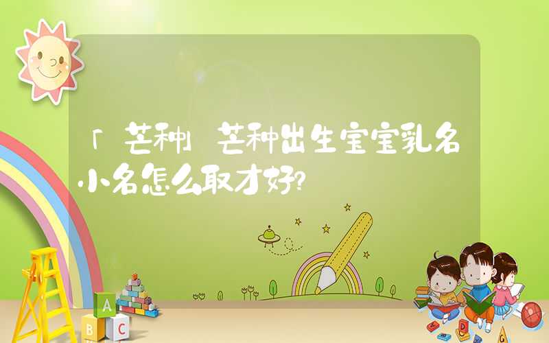 「芒种」芒种出生宝宝乳名小名怎么取才好？