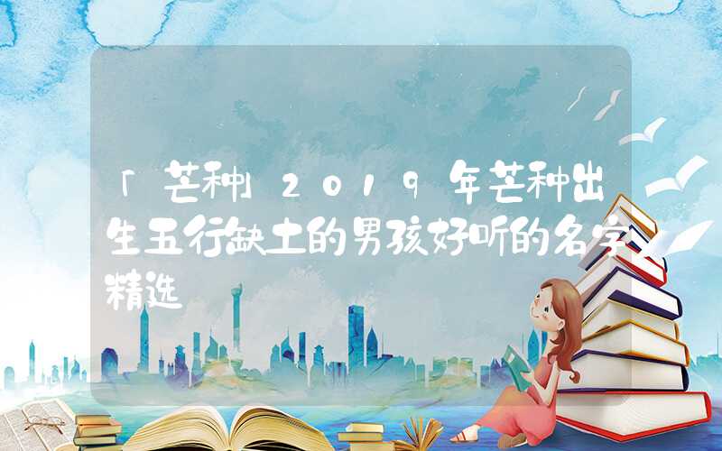 「芒种」2019年芒种出生五行缺土的男孩好听的名字精选