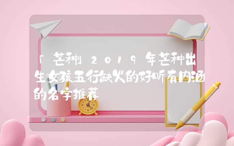 「芒种」2019年芒种出生女孩五行缺火的好听有内涵的名字推荐