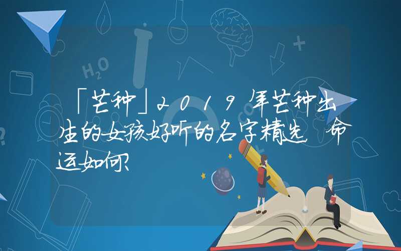 「芒种」2019年芒种出生的女孩好听的名字精选，命运如何？