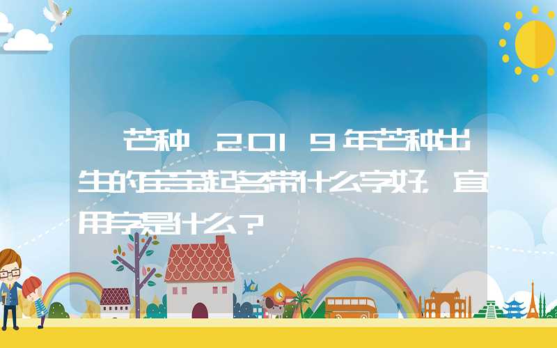 「芒种」2019年芒种出生的宝宝起名带什么字好，宜用字是什么？