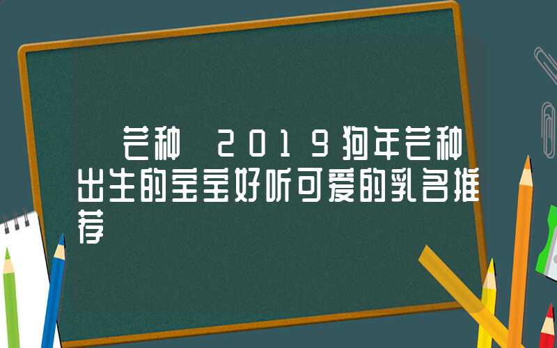 「芒种」2019狗年芒种出生的宝宝好听可爱的乳名推荐