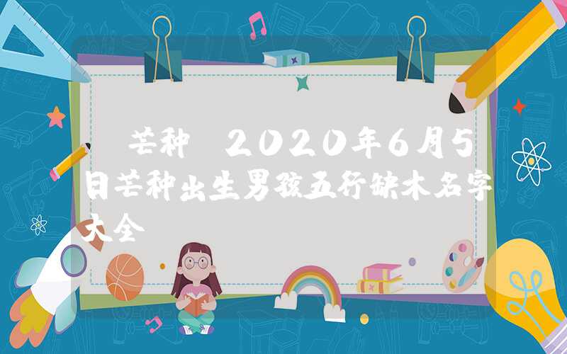 「芒种」2020年6月5日芒种出生男孩五行缺木名字大全