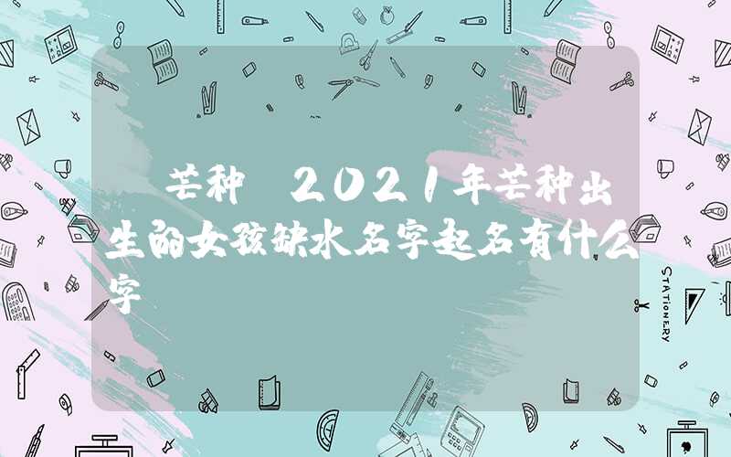 「芒种」2021年芒种出生的女孩缺水名字起名有什么字？