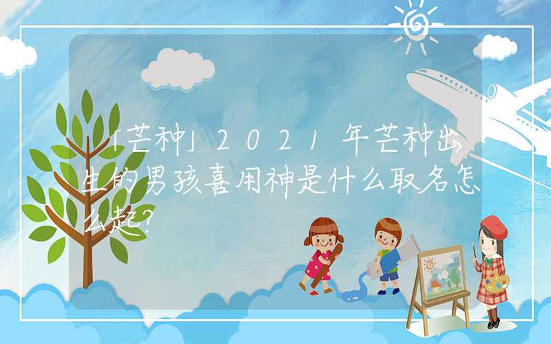「芒种」2021年芒种出生的男孩喜用神是什么取名怎么起？
