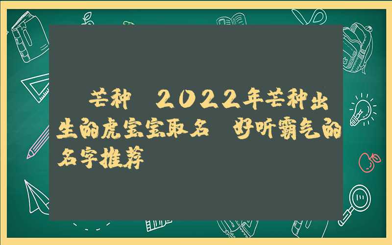 「芒种」2022年芒种出生的虎宝宝取名，好听霸气的名字推荐！