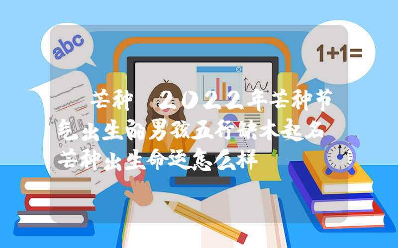 「芒种」2022年芒种节气出生的男孩五行缺木起名，芒种出生命运怎么样？