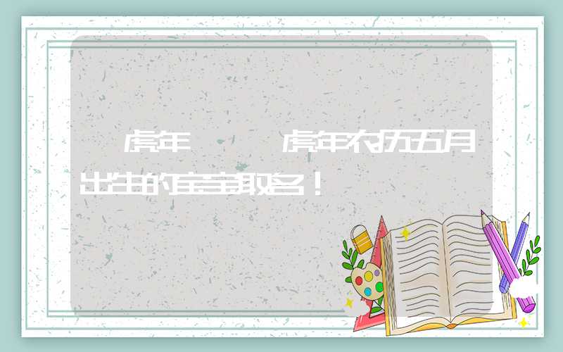 「虎年」壬寅虎年农历五月出生的宝宝取名！