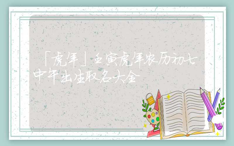 「虎年」壬寅虎年农历初七中午出生取名大全