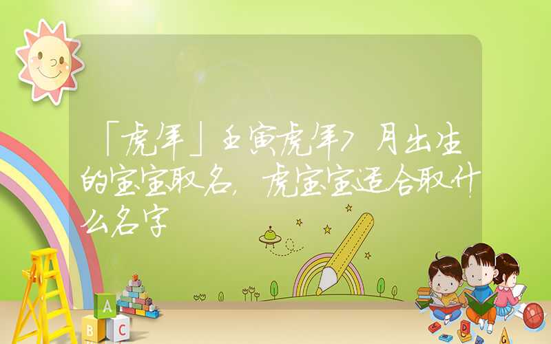 「虎年」壬寅虎年7月出生的宝宝取名，虎宝宝适合取什么名字