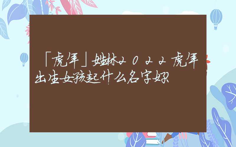 「虎年」姓林2022虎年出生女孩起什么名字好？