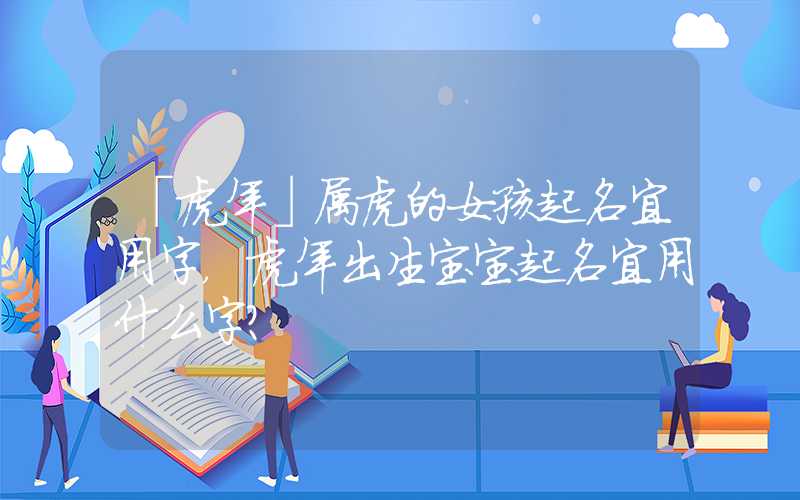 「虎年」属虎的女孩起名宜用字，虎年出生宝宝起名宜用什么字？