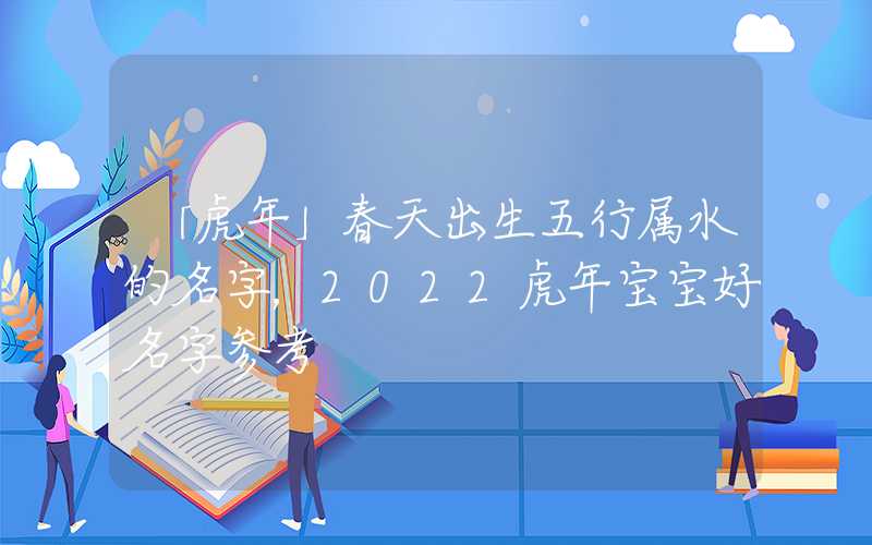 「虎年」春天出生五行属水的名字，2022虎年宝宝好名字参考