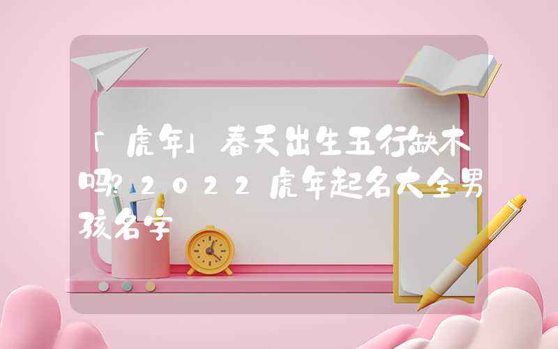 「虎年」春天出生五行缺木吗？2022虎年起名大全男孩名字