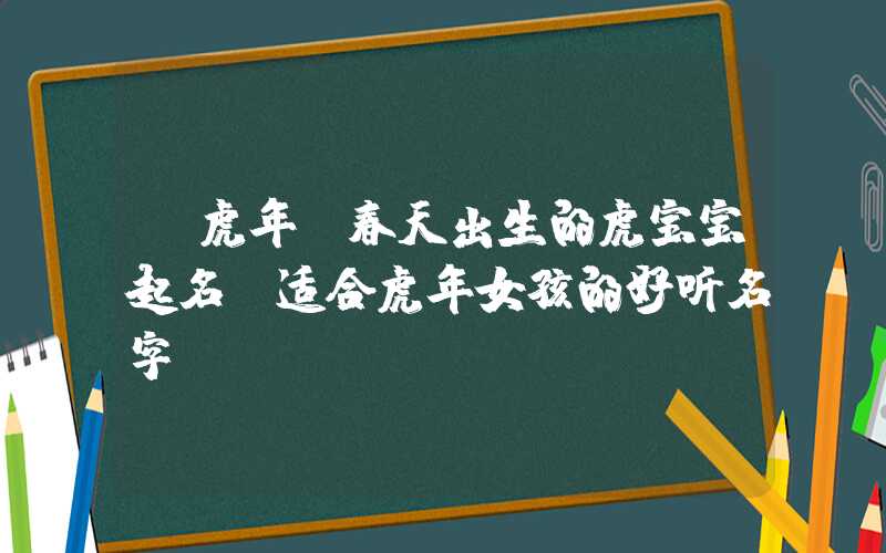「虎年」春天出生的虎宝宝起名，适合虎年女孩的好听名字