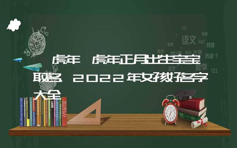 「虎年」虎年正月出生宝宝取名，2022年女孩好名字大全