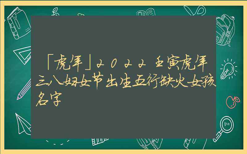 「虎年」2022壬寅虎年三八妇女节出生五行缺火女孩名字