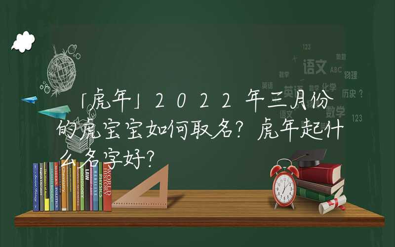 「虎年」2022年三月份的虎宝宝如何取名？虎年起什么名字好？