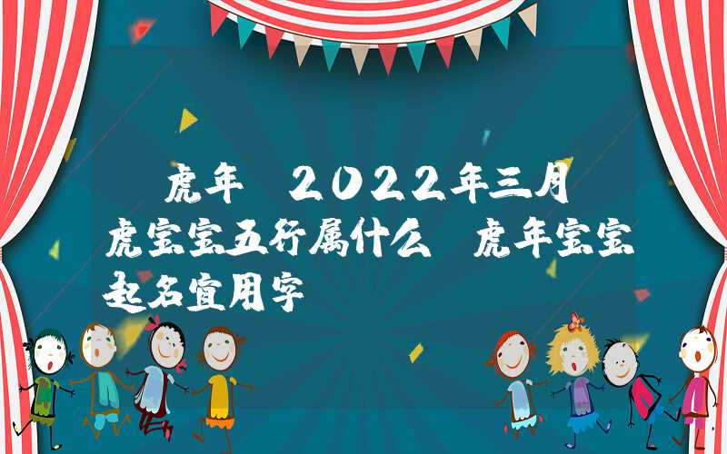 「虎年」2022年三月份虎宝宝五行属什么？虎年宝宝起名宜用字