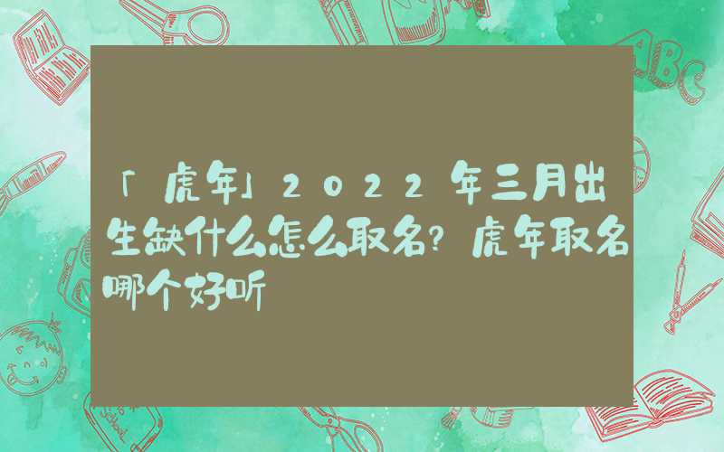 「虎年」2022年三月出生缺什么怎么取名？虎年取名哪个好听