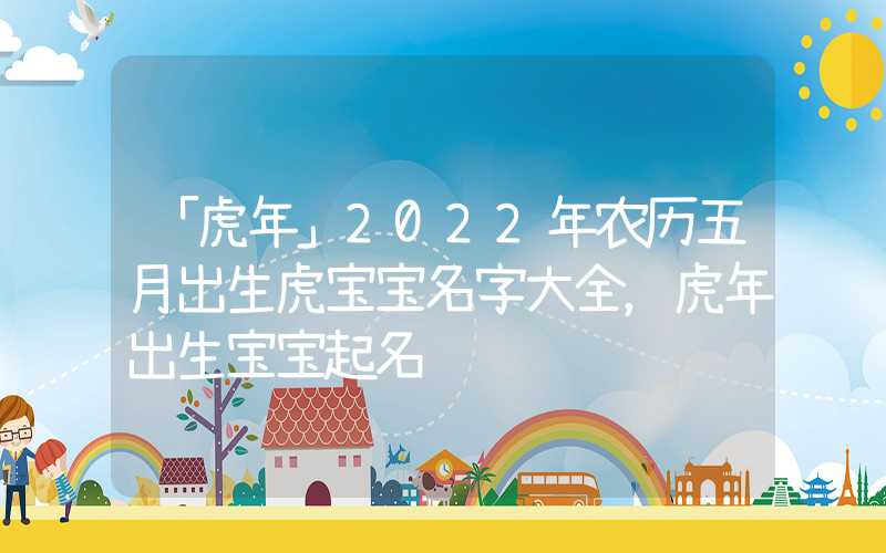 「虎年」2022年农历五月出生虎宝宝名字大全，虎年出生宝宝起名