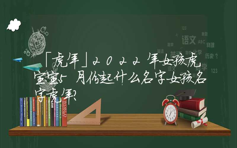 「虎年」2022年女孩虎宝宝5月份起什么名字女孩名字虎年？