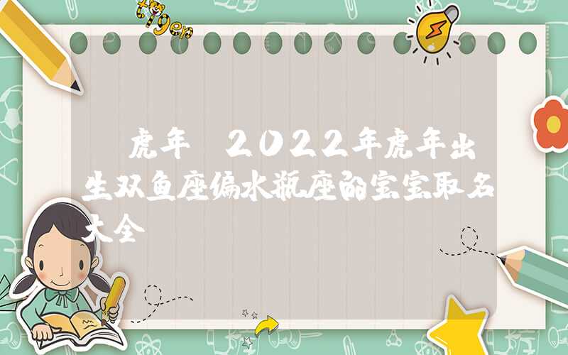 「虎年」2022年虎年出生双鱼座偏水瓶座的宝宝取名大全