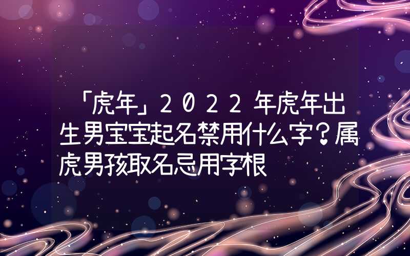 「虎年」2022年虎年出生男宝宝起名禁用什么字？属虎男孩取名忌用字根