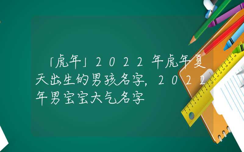 「虎年」2022年虎年夏天出生的男孩名字，2022年男宝宝大气名字
