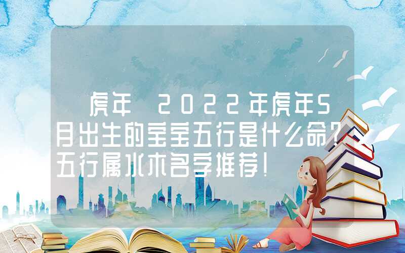 「虎年」2022年虎年5月出生的宝宝五行是什么命？五行属水木名字推荐！