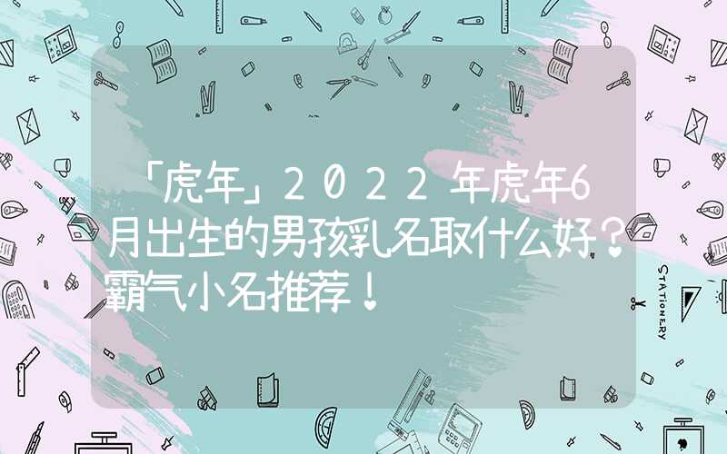「虎年」2022年虎年6月出生的男孩乳名取什么好？霸气小名推荐！
