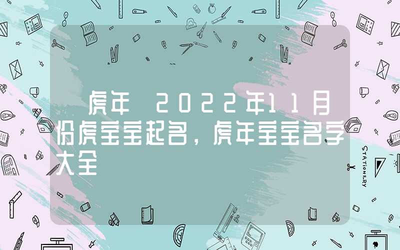 「虎年」2022年11月份虎宝宝起名，虎年宝宝名字大全