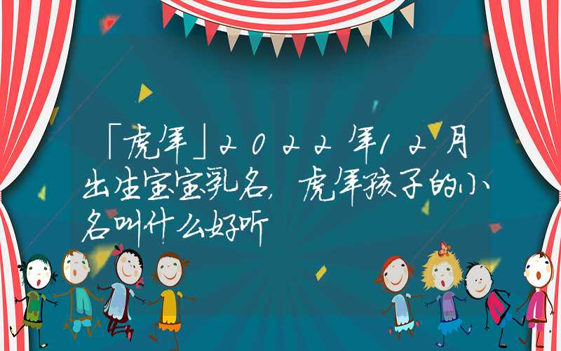 「虎年」2022年12月出生宝宝乳名，虎年孩子的小名叫什么好听
