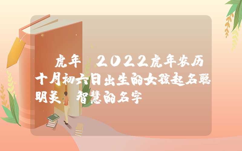 「虎年」2022虎年农历十月初六日出生的女孩起名聪明美丽智慧的名字