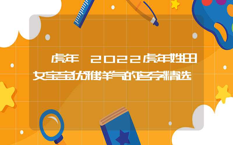 「虎年」2022虎年姓田女宝宝优雅洋气的名字精选