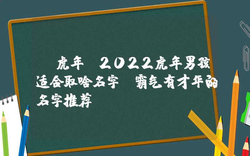 「虎年」2022虎年男孩适合取啥名字，霸气有才华的名字推荐