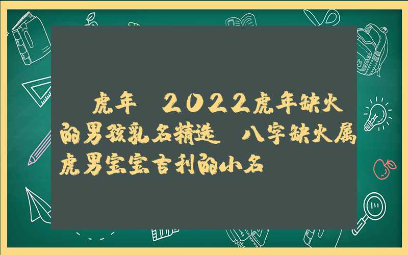 「虎年」2022虎年缺火的男孩乳名精选，八字缺火属虎男宝宝吉利的小名