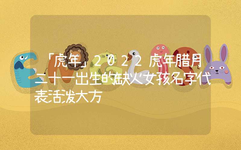 「虎年」2022虎年腊月二十一出生的缺火女孩名字代表活泼大方